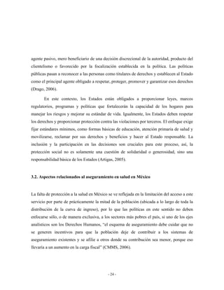 agente pasivo, mero beneficiario de una decisión discrecional de la autoridad, producto del
clientelismo o favorecido por la focalización establecida en la política. Las políticas
públicas pasan a reconocer a las personas como titulares de derechos y establecen al Estado
como el principal agente obligado a respetar, proteger, promover y garantizar esos derechos
(Drago, 2006).

       En este contexto, los Estados están obligados a proporcionar leyes, marcos
regulatorios, programas y políticas que fortalecerán la capacidad de los hogares para
manejar los riesgos y mejorar su estándar de vida. Igualmente, los Estados deben respetar
los derechos y proporcionar protección contra las violaciones por terceros. El enfoque exige
fijar estándares mínimos, como formas básicas de educación, atención primaria de salud y
movilizarse, reclamar por sus derechos y beneficios y hacer al Estado responsable. La
inclusión y la participación en las decisiones son cruciales para este proceso, así, la
protección social no es solamente una cuestión de solidaridad o generosidad, sino una
responsabilidad básica de los Estados (Artigas, 2005).


3.2. Aspectos relacionados al aseguramiento en salud en México


La falta de protección a la salud en México se ve reflejada en la limitación del acceso a este
servicio por parte de prácticamente la mitad de la población (ubicada a lo largo de toda la
distribución de la curva de ingreso), por lo que las políticas en este sentido no deben
enfocarse sólo, o de manera exclusiva, a los sectores más pobres el país, si uno de los ejes
analísticos son los Derechos Humanos, “el esquema de aseguramiento debe cuidar que no
se generen incentivos para que la población deje de contribuir a los sistemas de
aseguramiento existentes y se afilie a otros donde su contribución sea menor, porque eso
llevaría a un aumento en la carga fiscal” (CMMS, 2006).




                                            - 24 -
 