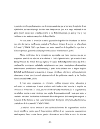económico por los medicamentos, con la consecuencia de que al no tener la opinión de un
especialista, se corre el riesgo de tener una complicación que, a la larga, requerirá de un
gasto mayor, aunque esto se debe pensar a la luz de la inmediatez con que se vive la vida
cotidiana en los sectores mas pobres de la población.

       Por otra parte, la inversión en salud que realiza la población ubicada en los deciles
más altos de ingreso puede estar asociada a “los largos tiempos de espera y/o a la calidad
deficiente” (CMMS, 2002), que llevan a un sector específico de la población a preferir la
atención privada, que sería aquel con posibilidades de enfrentar estos gastos.

       Ahora, en términos de la población no asegurada o de bajos recursos, uno de los
programas públicos de atención a la salud es el IMSS-Oportunidades, que atiende al 90%
de la población del primer decil de ingreso; el Seguro de Salud para la Familia del IMSS,
en el cual las personas no asalariadas participan con una cuota voluntaria pero la atención a
padecimientos preexistentes está limitada y, a partir de los últimos años el Seguro Popular
de Salud, que trabaja con un esquema de prepago subsidiado a través de un financiamiento
tripartita en el que intervienen el gobierno federal, los gobiernos estatales y las familias
beneficiarias (CMMS, 2006).

       Si bien estos programas, en principio, podrían pensarse como adecuados y
suficientes, es evidente que la tarea pendiente del Estado en esta materia es ampliar los
servicios de protección a la salud, en este sentido se “debe enfatizarse que el aseguramiento
en salud se inserta en una estrategia más amplia de protección social y que, por tanto, la
cobertura universal en salud es un elemento necesario pero no suficiente para asegurar el
bienestar de las familias y para lograr incrementar, de manera estructural, el potencial de
crecimiento de la economía” (CMMS, 2006).

       Lo anterior, lleva a abordar el tema del financiamiento del aseguramiento médico,
en este sentido se plantea que el financiamiento público de un esquema de aseguramiento
médico puede darse en dos formas, puede efectuarse en su totalidad a través de recursos


                                            - 26 -
 
