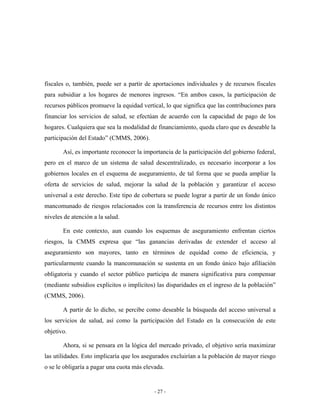 fiscales o, también, puede ser a partir de aportaciones individuales y de recursos fiscales
para subsidiar a los hogares de menores ingresos. “En ambos casos, la participación de
recursos públicos promueve la equidad vertical, lo que significa que las contribuciones para
financiar los servicios de salud, se efectúan de acuerdo con la capacidad de pago de los
hogares. Cualquiera que sea la modalidad de financiamiento, queda claro que es deseable la
participación del Estado” (CMMS, 2006).

       Así, es importante reconocer la importancia de la participación del gobierno federal,
pero en el marco de un sistema de salud descentralizado, es necesario incorporar a los
gobiernos locales en el esquema de aseguramiento, de tal forma que se pueda ampliar la
oferta de servicios de salud, mejorar la salud de la población y garantizar el acceso
universal a este derecho. Este tipo de cobertura se puede lograr a partir de un fondo único
mancomunado de riesgos relacionados con la transferencia de recursos entre los distintos
niveles de atención a la salud.

       En este contexto, aun cuando los esquemas de aseguramiento enfrentan ciertos
riesgos, la CMMS expresa que “las ganancias derivadas de extender el acceso al
aseguramiento son mayores, tanto en términos de equidad como de eficiencia, y
particularmente cuando la mancomunación se sustenta en un fondo único bajo afiliación
obligatoria y cuando el sector público participa de manera significativa para compensar
(mediante subsidios explícitos o implícitos) las disparidades en el ingreso de la población”
(CMMS, 2006).

       A partir de lo dicho, se percibe como deseable la búsqueda del acceso universal a
los servicios de salud, así como la participación del Estado en la consecución de este
objetivo.

       Ahora, si se pensara en la lógica del mercado privado, el objetivo sería maximizar
las utilidades. Esto implicaría que los asegurados excluirían a la población de mayor riesgo
o se le obligaría a pagar una cuota más elevada.


                                            - 27 -
 