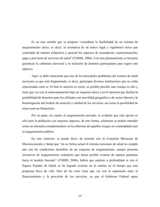 Es en este sentido que se propone “considerar la factibilidad de un sistema de
aseguramiento único, es decir, la existencia de un marco legal y regulatorio único que
contemple de manera exhaustiva y general los aspectos de recaudación, mancomunación,
pago y provisión de servicios de salud” (CMMS, 2006). Con este planteamiento se buscaría
garantizar la cobertura universal y la inclusión de distintos participantes para lograr este
objetivo.

       Aquí, se debe mencionar que uno de los principales problemas del sistema de salud
mexicano es que está fragmentado, es decir, participan diversas instituciones que no están
relacionadas entre sí. Si bien lo anterior es cierto, es posible percibir una ventaja en ello y
tiene que ver con la mancomunación bajo un esquema único a nivel nacional que facilita la
portabilidad de derechos para los afiliados con movilidad geográfica o de sector laboral y la
homologación del modelo de atención y calidad de los servicios, así como la posibilidad de
crear reservas financieras.

       Por su parte, en cuanto al aseguramiento privado, es evidente que esta opción es
sólo para la población con mayores ingresos; de esta forma, solamente se podría entender
como un elemento complementario en la cobertura de aquellos riesgos no contemplados por
el aseguramiento público.

       En este contexto, se puede decir, de acuerdo con la Comisión Mexicana de
Macroeconomía y Salud que “en su forma actual el sistema mexicano de salud no cumple
aún con las condiciones deseables de un esquema de aseguramiento, aunque presenta
iniciativas de aseguramiento voluntario que hacen posible avanzar de manera paulatina
hacia el modelo buscado” (CMMS, 2006), habría que analizar a profundidad si con el
Seguro Popular de Salud, se ha logrado avanzar en el camino en el tiempo que este
programa lleva de vida. Otro de los retos tiene que ver con la separación entre el
financiamiento y la provisión de los servicios, ya que el Gobierno Federal opera




                                             - 28 -
 