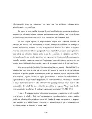 principalmente como un asegurador, en tanto que los gobiernos estatales como
administradores y proveedores.

       En suma, la universalidad depende de que la población no asegurada actualmente
tenga acceso a la salud bajo un esquema predominantemente público y así evitar el gasto
del bolsillo del cual son víctimas, sobre todo, las familias más pobres del país.

       Si bien, según algunos el aseguramiento integral con cobertura ilimitada de
servicios, ha llevado a las instituciones de salud a restringir la cobertura o a restringir el
número de servicios, o ambos a la vez; la Organización Mundial de la Salud ha sugerido
pasar del Universalismo Clásico que postula ”todo para todos”, es decir, acceso gratuito a
toda clase de atención médica para todas las personas, al concepto de Nuevo
Universalismo, lo que implica que si se van a proveer servicios para todos, entonces no
todos los servicios pueden ser cubiertos. En este caso, los servicios deben ser provistos con
base en las necesidades de la población a través de un paquete explícito de intervenciones.

       Una propuesta de la Comisión Mexicana sobre Macroeconomía y Salud (CMMS) en
relación con este tema señala que al limitar el número y tipo de servicios cubiertos
otorgados, es posible generar economías de escala que permitan reducir los costos totales
de la atención. A partir de esto, se espera que al limitar el paquete de intervenciones se
logre incluir a un mayor número de personas, no eliminar servicios, por medio de canalizar
la mayor parte de los recursos a las intervenciones que respondan en mayor medida a las
necesidades de salud de esa población específica, y sugiere “dejar para fondos
complementarios la cobertura de las intervenciones no priorizadas” (CMMS, 2006).

       A través de un paquete como este se estaría pensando en garantizar la universalidad
en el acceso a la salud, es decir que “estos esquemas complementarios, a su vez, podrían
recibir un subsidio diferenciado por parte del Estado, de modo que propicie el acceso a
estos servicios de la población más vulnerable o el acceso de aquella que es más susceptible
de caer en trampas de pobreza” (CMMS, 2006).


                                             - 29 -
 