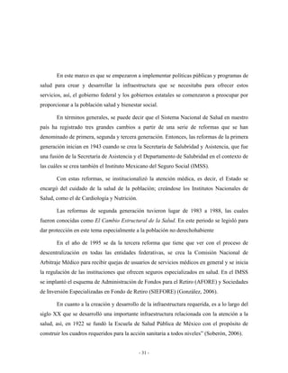 En este marco es que se empezaron a implementar políticas públicas y programas de
salud para crear y desarrollar la infraestructura que se necesitaba para ofrecer estos
servicios, así, el gobierno federal y los gobiernos estatales se comenzaron a preocupar por
proporcionar a la población salud y bienestar social.

       En términos generales, se puede decir que el Sistema Nacional de Salud en nuestro
país ha registrado tres grandes cambios a partir de una serie de reformas que se han
denominado de primera, segunda y tercera generación. Entonces, las reformas de la primera
generación inician en 1943 cuando se crea la Secretaría de Salubridad y Asistencia, que fue
una fusión de la Secretaría de Asistencia y el Departamento de Salubridad en el contexto de
las cuáles se crea también el Instituto Mexicano del Seguro Social (IMSS).

       Con estas reformas, se institucionalizó la atención médica, es decir, el Estado se
encargó del cuidado de la salud de la población; creándose los Institutos Nacionales de
Salud, como el de Cardiología y Nutrición.

       Las reformas de segunda generación tuvieron lugar de 1983 a 1988, las cuales
fueron conocidas como El Cambio Estructural de la Salud. En este periodo se legisló para
dar protección en este tema especialmente a la población no derechohabiente

       En el año de 1995 se da la tercera reforma que tiene que ver con el proceso de
descentralización en todas las entidades federativas, se crea la Comisión Nacional de
Arbitraje Médico para recibir quejas de usuarios de servicios médicos en general y se inicia
la regulación de las instituciones que ofrecen seguros especializados en salud. En el IMSS
se implantó el esquema de Administración de Fondos para el Retiro (AFORE) y Sociedades
de Inversión Especializadas en Fondo de Retiro (SIEFORE) (González, 2006).

       En cuanto a la creación y desarrollo de la infraestructura requerida, es a lo largo del
siglo XX que se desarrolló una importante infraestructura relacionada con la atención a la
salud, así, en 1922 se fundó la Escuela de Salud Pública de México con el propósito de
construir los cuadros requeridos para la acción sanitaria a todos niveles” (Soberón, 2006).


                                             - 31 -
 