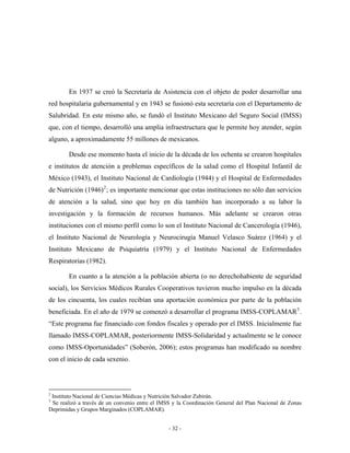 En 1937 se creó la Secretaría de Asistencia con el objeto de poder desarrollar una
red hospitalaria gubernamental y en 1943 se fusionó esta secretaría con el Departamento de
Salubridad. En este mismo año, se fundó el Instituto Mexicano del Seguro Social (IMSS)
que, con el tiempo, desarrolló una amplia infraestructura que le permite hoy atender, según
alguno, a aproximadamente 55 millones de mexicanos.

        Desde ese momento hasta el inicio de la década de los ochenta se crearon hospitales
e institutos de atención a problemas específicos de la salud como el Hospital Infantil de
México (1943), el Instituto Nacional de Cardiología (1944) y el Hospital de Enfermedades
de Nutrición (1946) 2 ; es importante mencionar que estas instituciones no sólo dan servicios
de atención a la salud, sino que hoy en día también han incorporado a su labor la
investigación y la formación de recursos humanos. Más adelante se crearon otras
instituciones con el mismo perfil como lo son el Instituto Nacional de Cancerología (1946),
el Instituto Nacional de Neurología y Neurocirugía Manuel Velasco Suárez (1964) y el
Instituto Mexicano de Psiquiatría (1979) y el Instituto Nacional de Enfermedades
Respiratorias (1982).

        En cuanto a la atención a la población abierta (o no derechohabiente de seguridad
social), los Servicios Médicos Rurales Cooperativos tuvieron mucho impulso en la década
de los cincuenta, los cuales recibían una aportación económica por parte de la población
beneficiada. En el año de 1979 se comenzó a desarrollar el programa IMSS-COPLAMAR 3 .
“Este programa fue financiado con fondos fiscales y operado por el IMSS. Inicialmente fue
llamado IMSS-COPLAMAR, posteriormente IMSS-Solidaridad y actualmente se le conoce
como IMSS-Oportunidades” (Soberón, 2006); estos programas han modificado su nombre
con el inicio de cada sexenio.



2
 Instituto Nacional de Ciencias Médicas y Nutrición Salvador Zubirán.
3
 Se realizó a través de un convenio entre el IMSS y la Coordinación General del Plan Nacional de Zonas
Deprimidas y Grupos Marginados (COPLAMAR).


                                                - 32 -
 