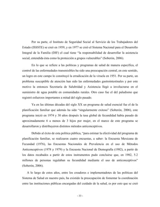 Por su parte, el Instituto de Seguridad Social al Servicio de los Trabajadores del
Estado (ISSSTE) se creó en 1959, y en 1977 se creó el Sistema Nacional para el Desarrollo
Integral de la Familia (DIF) el cual tiene “la responsabilidad de desarrollar la asistencia
social, entendida ésta como la protección a grupos vulnerables” (Soberón, 2006).

       En lo que se refiere a las políticas y programas de salud de manera específica, el
control de las enfermedades transmisibles ha sido una preocupación central, en este sentido,
un logro en este campo lo constituyó la erradicación de la viruela en 1951. Por su parte, un
problema susceptible de atención han sido las enfermedades gastrointestinales y por este
motivo la entonces Secretaría de Salubridad y Asistencia llegó a involucrarse en el
suministro de agua potable en comunidades rurales. Otro caso fue el del paludismo que
registró esfuerzos importantes a mitad del siglo pasado.

       Ya en las últimas décadas del siglo XX un programa de salud esencial fue el de la
planificación familiar que además ha sido “singularmente exitoso” (Soberón, 2006), este
programa inició en 1974 y 30 años después la tasa global de fecundidad había pasado de
aproximadamente 6 a menos de 3 hijos por mujer, en el marco de este programa se
desarrollaron y distribuyeron distintos métodos anticonceptivos.

       Debido al éxito de esta política pública, “para estimar la efectividad del programa de
planificación familiar, se realizaron cuatro encuestas, a saber: la Encuesta Mexicana de
Fecundad (1976), las Encuestas Nacionales de Prevalencia en el uso de Métodos
Anticonceptivos (1978 y 1979) y la Encuesta Nacional de Demografía (1982), a partir de
los datos recabados a partir de estos instrumentos pudo concluirse que, en 1982, 5.2
millones de personas regulaban su fecundidad mediante el uso de anticonceptivos”
(Soberón, 2006).

   A lo largo de estos años, entre los creadores e implementadotes de las políticas del
Sistema de Salud en nuestro país, ha existido la preocupación de fomentar la coordinación
entre las instituciones públicas encargadas del cuidado de la salud, es por esto que se creó


                                            - 33 -
 