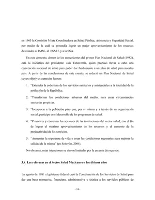 en 1965 la Comisión Mixta Coordinadora en Salud Pública, Asistencia y Seguridad Social,
por medio de la cuál se pretendía lograr un mejor aprovechamiento de los recursos
destinados al IMSS, al ISSSTE y a la SSA.

   En este contexto, dentro de los antecedentes del primer Plan Nacional de Salud (1982),
está la iniciativa del presidente Luís Echeverría, quien propuso llevar a cabo una
convención nacional de salud para poder dar fundamento a un plan de salud para nuestro
país. A partir de las conclusiones de este evento, se redactó un Plan Nacional de Salud
cuyos objetivos centrales fueron:

   1. “Extender la cobertura de los servicios sanitarios y asistenciales a la totalidad de la
       población de la República.

   2. “Transformar las condiciones adversas del medio, para crear circunstancias
       sanitarias propicias.

   3. “Incorporar a la población para que, por sí misma y a través de su organización
       social, participe en el desarrollo de los programas de salud.

   4. “Promover y coordinar las acciones de las instituciones del sector salud, con el fin
       de lograr el máximo aprovechamiento de los recursos y el aumento de la
       productividad de los servicios.

   5. “Aumentar la esperanza de vida y crear las condiciones necesarias para mejorar la
       calidad de la misma” (en Soberón, 2006).

   No obstante, estas intenciones se vieron limitadas por la escasez de recursos.


3.4. Las reformas en el Sector Salud Mexicano en los últimos años


En agosto de 1981 el gobierno federal creó la Coordinación de los Servicios de Salud para
dar una base normativa, financiera, administrativa y técnica a los servicios públicos de


                                            - 34 -
 