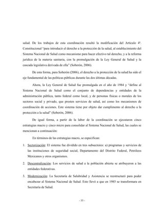 salud. De los trabajos de esta coordinación resultó la modificación del Artículo 4º.
Constitucional “para introducir el derecho a la protección de la salud, al establecimiento del
Sistema Nacional de Salud como mecanismo para hacer efectivo tal derecho, y a la reforma
jurídica de la materia sanitaria, con la promulgación de la Ley General de Salud y la
cascada legislativa derivada de ella” (Soberón, 2006).

       De esta forma, para Soberón (2006), el derecho a la protección de la salud ha sido el
eje fundamental de las políticas públicas durante las dos últimas décadas.

       Ahora, la Ley General de Salud fue promulgada en el año de 1984 y “define al
Sistema Nacional de Salud como el conjunto de dependencias y entidades de la
administración pública, tanto federal como local, y de personas físicas o morales de los
sectores social y privado, que presten servicios de salud, así como los mecanismos de
coordinación de acciones. Este sistema tiene por objeto dar cumplimento al derecho a la
protección a la salud” (Soberón, 2006).

       De igual forma, a partir de la labor de la coordinación se ejecutaron cinco
estrategias macro y cinco micro para consolidar al Sistema Nacional de Salud, las cuales se
mencionan a continuación:

       En términos de las estrategias macro, se especifican:

1. Sectorización: El sistema fue dividido en tres subsectores: a) programas y servicios de
   las instituciones de seguridad social, Departamento del Distrito Federal, Petróleos
   Mexicanos y otros organismos.

2. Descentralización: Los servicios de salud a la población abierta se atribuyeron a las
   entidades federativas.

3. Modernización: La Secretaría de Salubridad y Asistencia se reestructuró para poder
   encabezar al Sistema Nacional de Salud. Esto llevó a que en 1985 se transformara en
   Secretaría de Salud.



                                            - 35 -
 