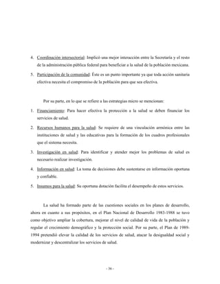 4. Coordinación intersectorial: Implicó una mejor interacción entre la Secretaría y el resto
   de la administración pública federal para beneficiar a la salud de la población mexicana.

5. Participación de la comunidad: Éste es un punto importante ya que toda acción sanitaria
   efectiva necesita el compromiso de la población para que sea efectiva.



       Por su parte, en lo que se refiere a las estrategias micro se mencionan:

1. Financiamiento: Para hacer efectiva la protección a la salud se deben financiar los
   servicios de salud.

2. Recursos humanos para la salud: Se requiere de una vinculación armónica entre las
   instituciones de salud y las educativas para la formación de los cuadros profesionales
   que el sistema necesita.

3. Investigación en salud: Para identificar y atender mejor los problemas de salud es
   necesario realizar investigación.

4. Información en salud: La toma de decisiones debe sustentarse en información oportuna
   y confiable.

5. Insumos para la salud: Su oportuna dotación facilita el desempeño de estos servicios.



       La salud ha formado parte de las cuestiones sociales en los planes de desarrollo,
ahora en cuanto a sus propósitos, en el Plan Nacional de Desarrollo 1983-1988 se tuvo
como objetivo ampliar la cobertura, mejorar el nivel de calidad de vida de la población y
regular el crecimiento demográfico y la protección social. Por su parte, el Plan de 1989-
1994 pretendió elevar la calidad de los servicios de salud, atacar la desigualdad social y
modernizar y descentralizar los servicios de salud.




                                            - 36 -
 