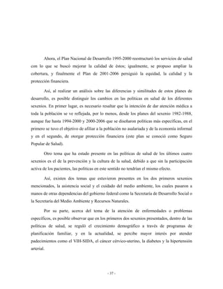 Ahora, el Plan Nacional de Desarrollo 1995-2000 reestructuró los servicios de salud
con lo que se buscó mejorar la calidad de éstos; igualmente, se propuso ampliar la
cobertura, y finalmente el Plan de 2001-2006 persiguió la equidad, la calidad y la
protección financiera.

        Así, al realizar un análisis sobre las diferencias y similitudes de estos planes de
desarrollo, es posible distinguir los cambios en las políticas en salud de los diferentes
sexenios. En primer lugar, es necesario resaltar que la intención de dar atención médica a
toda la población se ve reflejada, por lo menos, desde los planes del sexenio 1982-1988,
aunque fue hasta 1994-2000 y 2000-2006 que se diseñaron políticas más específicas, en el
primero se tuvo el objetivo de afiliar a la población no asalariada y de la economía informal
y en el segundo, de otorgar protección financiera (este plan se conoció como Seguro
Popular de Salud).

        Otro tema que ha estado presente en las políticas de salud de los últimos cuatro
sexenios es el de la prevención y la cultura de la salud, debido a que sin la participación
activa de los pacientes, las políticas en este sentido no tendrían el mismo efecto.

        Así, existen dos temas que estuvieron presentes en los dos primeros sexenios
mencionados, la asistencia social y el cuidado del medio ambiente, los cuales pasaron a
manos de otras dependencias del gobierno federal como la Secretaría de Desarrollo Social o
la Secretaría del Medio Ambiente y Recursos Naturales.

        Por su parte, acerca del tema de la atención de enfermedades o problemas
específicos, es posible observar que en los primeros dos sexenios presentados, dentro de las
políticas de salud, se reguló el crecimiento demográfico a través de programas de
planificación familiar, y en la actualidad, se percibe mayor interés por atender
padecimientos como el VIH-SIDA, el cáncer cérvico-uterino, la diabetes y la hipertensión
arterial.




                                             - 37 -
 