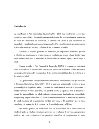 I. Introducción


De acuerdo con el Plan Nacional de Desarrollo 2007 - 2010, para construir un México más
equitativo, competitivo y democrático es necesario igualar las oportunidades de superación
de todos los mexicanos sin distinción, lo anterior con miras a que desarrollen sus
capacidades y puedan alcanzar sus metas personales. Por eso, el principal reto es incorporar
al desarrollo a quienes han sido excluidos de los avances de la nación.

         Entonces, se requiere que todos los mexicanos, sin importar su preferencia política,
la religión que practiquen, su origen étnico, su condición de género o lugar donde vivan,
hagan valer su derecho a la educación, la alimentación, la vivienda digna y, desde luego, la
salud.

         En este sentido, el Plan Nacional de Desarrollo 2007-2012 propone, en materia de
salud, avanzar hacia la universalidad en el acceso a servicios médicos de calidad a través de
una integración funcional y programática de las instituciones públicas bajo la rectoría de la
Secretaría de Salud.

         Así, para cumplir con el compromiso mencionado anteriormente, fue que se diseñó
el Programa Nacional de Salud 2007- 2012, el cual está estructurado en torno a cinco
grandes objetivos de política social: 1) mejorar las condiciones de salud de la población; 2)
brindar servicios de salud eficientes, con calidad, calidez y seguridad para el paciente; 3)
reducir las desigualdades en salud mediante intervenciones focalizadas en comunidades
marginadas y grupos vulnerables; 4) evitar el empobrecimiento de la población por motivos
de salud mediante el aseguramiento médico universal, y 5) garantizar que la salud
contribuya a la superación de la pobreza y al desarrollo humano en México.

         De manera general, se puede decir que las evaluaciones en el sector salud han
estado dirigidas a estudiar estructuras, procesos y/o resultados de servicios, programas y
políticas, así, estas evaluaciones han permitido cuantificar el cumplimiento de metas


                                             -2-
 