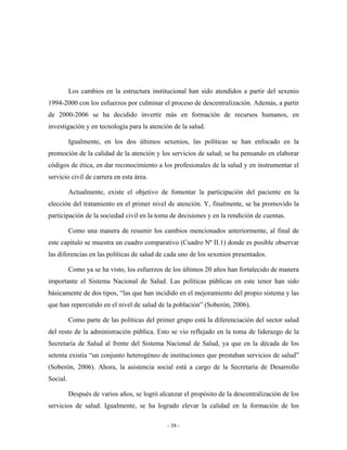 Los cambios en la estructura institucional han sido atendidos a partir del sexenio
1994-2000 con los esfuerzos por culminar el proceso de descentralización. Además, a partir
de 2000-2006 se ha decidido invertir más en formación de recursos humanos, en
investigación y en tecnología para la atención de la salud.

          Igualmente, en los dos últimos sexenios, las políticas se han enfocado en la
promoción de la calidad de la atención y los servicios de salud; se ha pensando en elaborar
códigos de ética, en dar reconocimiento a los profesionales de la salud y en instrumentar el
servicio civil de carrera en esta área.

          Actualmente, existe el objetivo de fomentar la participación del paciente en la
elección del tratamiento en el primer nivel de atención. Y, finalmente, se ha promovido la
participación de la sociedad civil en la toma de decisiones y en la rendición de cuentas.

          Como una manera de resumir los cambios mencionados anteriormente, al final de
este capítulo se muestra un cuadro comparativo (Cuadro Nº II.1) donde es posible observar
las diferencias en las políticas de salud de cada uno de los sexenios presentados.

          Como ya se ha visto, los esfuerzos de los últimos 20 años han fortalecido de manera
importante el Sistema Nacional de Salud. Las políticas públicas en este tenor han sido
básicamente de dos tipos, “las que han incidido en el mejoramiento del propio sistema y las
que han repercutido en el nivel de salud de la población” (Soberón, 2006).

          Como parte de las políticas del primer grupo está la diferenciación del sector salud
del resto de la administración pública. Esto se vio reflejado en la toma de liderazgo de la
Secretaría de Salud al frente del Sistema Nacional de Salud, ya que en la década de los
setenta existía “un conjunto heterogéneo de instituciones que prestaban servicios de salud”
(Soberón, 2006). Ahora, la asistencia social está a cargo de la Secretaría de Desarrollo
Social.

          Después de varios años, se logró alcanzar el propósito de la descentralización de los
servicios de salud. Igualmente, se ha logrado elevar la calidad en la formación de los

                                              - 38 -
 
