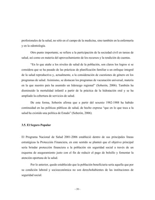 profesionales de la salud, no sólo en el campo de la medicina, sino también en la enfermería
y en la odontología.

       Otro punto importante, se refiere a la participación de la sociedad civil en tareas de
salud, así como en materia del aprovechamiento de los recursos y la rendición de cuentas.

       “En lo que atañe a los niveles de salud de la población, son claros los logros si se
considera que se ha pasado de las prácticas de planificación familiar a un enfoque integral
de la salud reproductiva y, actualmente, a la consideración de cuestiones de género en los
programas de salud. Asimismo, se destacan los programas de vacunación universal, materia
en la que nuestro país ha asumido un liderazgo regional” (Soberón, 2006). También ha
disminuido la mortalidad infantil a partir de la práctica de la hidratación oral y se ha
ampliado la cobertura de servicios de salud.

       De esta forma, Soberón afirma que a partir del sexenio 1982-1988 ha habido
continuidad en las políticas públicas de salud, de hecho expresa “que en lo que toca a la
salud ha existido una política de Estado” (Soberón, 2006).


3.5. El Seguro Popular


El Programa Nacional de Salud 2001-2006 estableció dentro de sus principales líneas
estratégicas la Protección Financiera, en este sentido se planteó que el objetivo principal
sería brindar protección financiera a la población sin seguridad social a través de un
esquema de aseguramiento justo con el fin de reducir el pago de bolsillo y fomentar la
atención oportuna de la salud.

       Por lo anterior, quedo establecido que la población beneficiaria sería aquella que por
su condición laboral y socioeconómica no son derechohabientes de las instituciones de
seguridad social.



                                           - 39 -
 