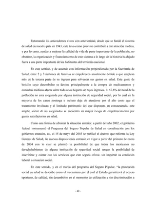 Retomando los antecedentes vistos con anterioridad, desde que se fundó el sistema
de salud en nuestro país en 1943, este tuvo como provisto contribuir a dar atención médica,
y por lo tanto, ayudar a mejorar la calidad de vida de parte importante de la población; no
obstante, la organización y financiamiento de este sistema a lo largo de la historia ha dejado
fuera a una parte importante de los habitantes del territorio nacional.

       En este sentido, y de acuerdo con información proporcionada por la Secretaría de
Salud, entre 2 y 3 millones de familias se empobrecen anualmente debido a que emplean
más de la tercera parte de su ingreso para solventar sus gastos en salud. Este gasto de
bolsillo cuyo desembolso se destina principalmente a la compra de medicamentos y
consultas médicas afecta sobre todo a los hogares de bajos ingresos. El 57.8% del total de la
población no esta asegurada por alguna institución de seguridad social, por lo cual en la
mayoría de los casos posterga e incluso deja de atenderse por el alto costo que el
tratamiento involucra y el limitado patrimonio del que disponen, en consecuencia, este
amplio sector de no asegurados se encuentra en mayor riesgo de empobrecimiento por
gastos satisfactorios en salud.

       Como una forma de afrontar la situación anterior, a partir del año 2002, el gobierno
federal instrumentó el Programa del Seguro Popular de Salud en coordinación con los
gobiernos estatales, así, el 15 de mayo del 2003 se publicó el decreto que reforma la Ley
General de Salud, las nuevas disposiciones entraron en vigor a partir del primero de enero
de 2004 con lo cual se planteó la posibilidad de que todos los mexicanos no
derechohabientes de alguna institución de seguridad social tengan la posibilidad de
inscribirse y contar con los servicios que este seguro ofrece, sin importar su condición
laboral o situación social.

       En este sentido, y en el marco del programa del Seguro Popular, “la protección
social en salud se describe como el mecanismo por el cual el Estado garantizará el acceso
oportuno, de calidad, sin desembolso en el momento de utilización y sin discriminación a



                                             - 40 -
 