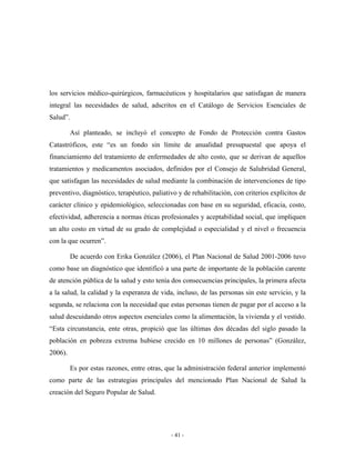 los servicios médico-quirúrgicos, farmacéuticos y hospitalarios que satisfagan de manera
integral las necesidades de salud, adscritos en el Catálogo de Servicios Esenciales de
Salud”.

         Así planteado, se incluyó el concepto de Fondo de Protección contra Gastos
Catastróficos, este “es un fondo sin límite de anualidad presupuestal que apoya el
financiamiento del tratamiento de enfermedades de alto costo, que se derivan de aquellos
tratamientos y medicamentos asociados, definidos por el Consejo de Salubridad General,
que satisfagan las necesidades de salud mediante la combinación de intervenciones de tipo
preventivo, diagnóstico, terapéutico, paliativo y de rehabilitación, con criterios explícitos de
carácter clínico y epidemiológico, seleccionadas con base en su seguridad, eficacia, costo,
efectividad, adherencia a normas éticas profesionales y aceptabilidad social, que impliquen
un alto costo en virtud de su grado de complejidad o especialidad y el nivel o frecuencia
con la que ocurren”.

         De acuerdo con Erika González (2006), el Plan Nacional de Salud 2001-2006 tuvo
como base un diagnóstico que identificó a una parte de importante de la población carente
de atención pública de la salud y esto tenía dos consecuencias principales, la primera afecta
a la salud, la calidad y la esperanza de vida, incluso, de las personas sin este servicio, y la
segunda, se relaciona con la necesidad que estas personas tienen de pagar por el acceso a la
salud descuidando otros aspectos esenciales como la alimentación, la vivienda y el vestido.
“Esta circunstancia, ente otras, propició que las últimas dos décadas del siglo pasado la
población en pobreza extrema hubiese crecido en 10 millones de personas” (González,
2006).

         Es por estas razones, entre otras, que la administración federal anterior implementó
como parte de las estrategias principales del mencionado Plan Nacional de Salud la
creación del Seguro Popular de Salud.




                                             - 41 -
 