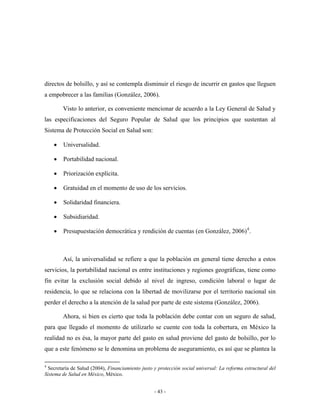 directos de bolsillo, y así se contempla disminuir el riesgo de incurrir en gastos que lleguen
a empobrecer a las familias (González, 2006).

        Visto lo anterior, es conveniente mencionar de acuerdo a la Ley General de Salud y
las especificaciones del Seguro Popular de Salud que los principios que sustentan al
Sistema de Protección Social en Salud son:

    •   Universalidad.

    •   Portabilidad nacional.

    •   Priorización explícita.

    •   Gratuidad en el momento de uso de los servicios.

    •   Solidaridad financiera.

    •   Subsidiaridad.

    •   Presupuestación democrática y rendición de cuentas (en González, 2006) 4 .



        Así, la universalidad se refiere a que la población en general tiene derecho a estos
servicios, la portabilidad nacional es entre instituciones y regiones geográficas, tiene como
fin evitar la exclusión social debido al nivel de ingreso, condición laboral o lugar de
residencia, lo que se relaciona con la libertad de movilizarse por el territorio nacional sin
perder el derecho a la atención de la salud por parte de este sistema (González, 2006).

        Ahora, si bien es cierto que toda la población debe contar con un seguro de salud,
para que llegado el momento de utilizarlo se cuente con toda la cobertura, en México la
realidad no es ésa, la mayor parte del gasto en salud proviene del gasto de bolsillo, por lo
que a este fenómeno se le denomina un problema de aseguramiento, es así que se plantea la

4
  Secretaría de Salud (2004), Financiamiento justo y protección social universal: La reforma estructural del
Sistema de Salud en México, México.


                                                   - 43 -
 