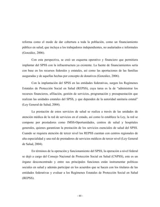 reforma como el modo de dar cobertura a toda la población, como un financiamiento
público en salud, que incluya a los trabajadores independientes, no asalariados e informales
(González, 2006).

       Con esta perspectiva, se creó un esquema operativo y financiero que permitiera
implantar del SPSS con la infraestructura ya existente. La fuente de financiamientos sería
con base en los recursos federales y estatales, así como las aportaciones de las familias
aseguradas y de aquellas hechas por concepto de donativos (González, 2006).

       Con la implantación del SPSS en las entidades federativas, surgen los Regímenes
Estatales de Protección Social en Salud (REPSS), cuya tarea es la de “administrar los
recursos financieros, afiliación, gestión de servicios, programación y presupuestación que
realizan las unidades estatales del SPSS, y que dependen de la autoridad sanitaria estatal”
(Ley General de Salud, 2004).

       La prestación de estos servicios de salud se realiza a través de las unidades de
atención médica de la red de servicios en el estado, así como lo establece la Ley, la red se
compone por prestadores como IMSS-Oportunidades, centros de salud y hospitales
generales, quienes garantizan la prestación de los servicios esenciales de salud del SPSS.
Cuando se requiera atención de tercer nivel los REPSS cuentan con centros regionales de
alta especialidad y una red de prestadores de servicios médicos de tercer nivel (Ley General
de Salud, 2004).

       En términos de la operación y funcionamiento del SPSS, la operación a nivel federal
se dejó a cargo del Consejo Nacional de Protección Social en Salud (CNPSS), este es un
órgano desconcentrado y entre sus principales funciones están instrumentar políticas
sociales en salud y además participar en los acuerdos que se hacen con los titulares de las
entidades federativas y evaluar a los Regímenes Estatales de Protección Social en Salud
(REPSS).




                                           - 44 -
 