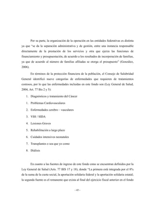 Por su parte, la organización de la operación en las entidades federativas es distinta
ya que “se da la separación administrativa y de gestión, entre una instancia responsable
directamente de la prestación de los servicios y otra que ejerza las funciones de
financiamiento y presupuestación, de acuerdo a los resultados de incorporación de familias,
ya que de acuerdo al número de familias afiliadas se otorga el presupuesto” (González,
2006).

         En términos de la protección financiera de la población, el Consejo de Salubridad
General identificó nueve categorías de enfermedades que requieren de tratamientos
costosos, por lo que las enfermedades incluidas en este fondo son (Ley General de Salud,
2004, Art. 77 Bis 2 y 5):

   1. Diagnósticos y tratamiento del Cáncer

   1. Problemas Cardiovasculares

   2. Enfermedades cerebro – vasculares

   3. VIH / SIDA

   4. Lesiones Graves

   5. Rehabilitación a largo plazo

   6. Cuidados intensivos neonatales

   7. Transplantes o sea que yo como

   8. Diálisis



         En cuanto a las fuentes de ingreso de este fondo estas se encuentran definidos por la
Ley General de Salud (Arts. 77 BIS 17 y 18), donde “La primera está integrada por el 8%
de la suma de la cuota social, la aportación solidaria federal y la aportación solidaria estatal;
la segunda fuente es el remanente que exista al final del ejercicio fiscal anterior en el fondo


                                              - 45 -
 