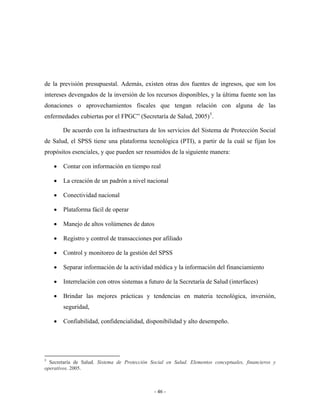 de la previsión presupuestal. Además, existen otras dos fuentes de ingresos, que son los
intereses devengados de la inversión de los recursos disponibles, y la última fuente son las
donaciones o aprovechamientos fiscales que tengan relación con alguna de las
enfermedades cubiertas por el FPGC” (Secretaría de Salud, 2005) 5 .

        De acuerdo con la infraestructura de los servicios del Sistema de Protección Social
de Salud, el SPSS tiene una plataforma tecnológica (PTI), a partir de la cuál se fijan los
propósitos esenciales, y que pueden ser resumidos de la siguiente manera:

    •   Contar con información en tiempo real

    •   La creación de un padrón a nivel nacional

    •   Conectividad nacional

    •   Plataforma fácil de operar

    •   Manejo de altos volúmenes de datos

    •   Registro y control de transacciones por afiliado

    •   Control y monitoreo de la gestión del SPSS

    •   Separar información de la actividad médica y la información del financiamiento

    •   Interrelación con otros sistemas a futuro de la Secretaría de Salud (interfaces)

    •   Brindar las mejores prácticas y tendencias en materia tecnológica, inversión,
        seguridad,

    •   Confiabilidad, confidencialidad, disponibilidad y alto desempeño.




5
  Secretaría de Salud. Sistema de Protección Social en Salud. Elementos conceptuales, financieros y
operativos. 2005.



                                               - 46 -
 