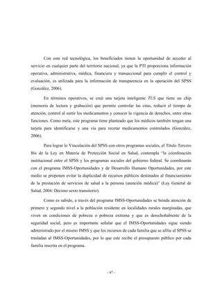 Con esta red tecnológica, los beneficiados tienen la oportunidad de acceder al
servicio en cualquier parte del territorio nacional, ya que la PTI proporciona información
operativa, administrativa, médica, financiera y transaccional para cumplir el control y
evaluación, es utilizada para la información de transparencia en la operación del SPSS
(González, 2006).

         En términos operativos, se creó una tarjeta inteligente TUS que tiene un chip
(memoria de lectura y grabación) que permite controlar las citas, reducir el tiempo de
atención, control al surtir los medicamentos y conocer la vigencia de derechos, entre otras
funciones. Como meta, este programa tiene planteado que los médicos también tengan una
tarjeta para identificarse y una vía para recetar medicamentos controlados (González,
2006).

         Para lograr lo Vinculación del SPSS con otros programas sociales, el Título Tercero
Bis de la Ley en Materia de Protección Social en Salud, contempla “la coordinación
institucional entre el SPSS y los programas sociales del gobierno federal. Se coordinarán
con el programa IMSS-Oportunidades y de Desarrollo Humano Oportunidades, por este
medio se proponen evitar la duplicidad de recursos públicos destinados al financiamiento
de la prestación de servicios de salud a la persona (atención médica)” (Ley General de
Salud, 2004: Décimo sexto transitorio).

         Como es sabido, a través del programa IMSS-Oportunidades se brinda atención de
primero y segundo nivel a la población residente en localidades rurales marginadas, que
viven en condiciones de pobreza o pobreza extrema y que es derechohabiente de la
seguridad social, pero es importante señalar que el IMSS-Oportunidades sigue siendo
administrado por el mismo IMSS y que los recursos de cada familia que se afilie al SPSS se
trasladan al IMSS-Oportunidades, por lo que este recibe el presupuesto público por cada
familia inscrita en el programa.




                                            - 47 -
 