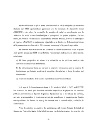 El otro sector con el que el SPSS está vinculado es con el Programa de Desarrollo
Humano del IMSS-Oportunidades gestionado por la Secretaría de Desarrollo Social
(SEDESOL); este ofrece la prestación de servicios de salud en coordinación con la
Secretaría de Salud y está financiado por el presupuesto del propio programa. En este
marco, los recursos son enviados a las secretarías estatales de salud, a través de un traspaso
de recursos a NAFINSA lo cuáles están etiquetados y se distribuyen de la siguiente forma,
60% para suplemento alimenticio, 20% recursos humanos y 20% gasto de operación.

       En términos de la Vinculación del SPSS con el Sistema Nacional de Salud, se puede
decir que los enlaces del SPSS con el Sistema Nacional de Salud responden a tres factores
principales:

   a) El factor geográfico: se refiere a la utilización de los servicios médicos más
   cercanos al domicilio del demandante.

   b) La infraestructura: tiene que ver con la anterior y se relaciona con la carencia de
   instituciones que brinden servicios de atención a la salud en el lugar de origen del
   demandante.

   c) Atención: nos habla de la calidez o calidad de los servicios médicos



       Así, a partir de los enlaces anteriores, la Secretaría de Salud, el IMSS y el ISSSTE
han acordado las bases para suscribir convenios específicos de prestación de servicios
públicos, mecanismos de fijación de precios dependiendo de la modalidad del servicio,
servicios a ser prestados, el precio por servicio de acuerdo con el mecanismo de fijación
correspondiente, las formas de pago y los canales para la comunicación y solución de
controversias.

       Visto lo anterior, en cuanto a las expectativas del Seguro Popular de Salud, el
Sistema de Protección Social de la Salud funciona con la infraestructura de atención a la



                                            - 48 -
 