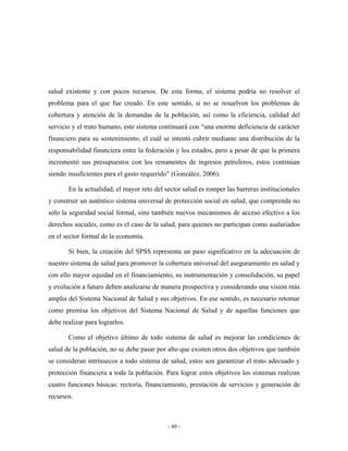salud existente y con pocos recursos. De esta forma, el sistema podría no resolver el
problema para el que fue creado. En este sentido, si no se resuelven los problemas de
cobertura y atención de la demandas de la población, así como la eficiencia, calidad del
servicio y el trato humano, este sistema continuará con “una enorme deficiencia de carácter
financiero para su sostenimiento, el cuál se intentó cubrir mediante una distribución de la
responsabilidad financiera entre la federación y los estados, pero a pesar de que la primera
incrementó sus presupuestos con los remanentes de ingresos petroleros, estos continúan
siendo insuficientes para el gasto requerido” (González, 2006).

       En la actualidad, el mayor reto del sector salud es romper las barreras institucionales
y construir un auténtico sistema universal de protección social en salud, que comprenda no
sólo la seguridad social formal, sino también nuevos mecanismos de acceso efectivo a los
derechos sociales, como es el caso de la salud, para quienes no participan como asalariados
en el sector formal de la economía.

       Si bien, la creación del SPSS representa un paso significativo en la adecuación de
nuestro sistema de salud para promover la cobertura universal del aseguramiento en salud y
con ello mayor equidad en el financiamiento, su instrumentación y consolidación, su papel
y evolución a futuro deben analizarse de manera prospectiva y considerando una visión más
amplia del Sistema Nacional de Salud y sus objetivos. En ese sentido, es necesario retomar
como premisa los objetivos del Sistema Nacional de Salud y de aquellas funciones que
debe realizar para lograrlos.

       Como el objetivo último de todo sistema de salud es mejorar las condiciones de
salud de la población, no se debe pasar por alto que existen otros dos objetivos que también
se consideran intrínsecos a todo sistema de salud, estos son garantizar el trato adecuado y
protección financiera a toda la población. Para lograr estos objetivos los sistemas realizan
cuatro funciones básicas: rectoría, financiamiento, prestación de servicios y generación de
recursos.



                                            - 49 -
 