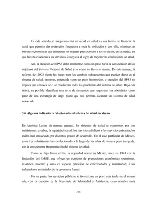 En este sentido, el aseguramiento universal en salud es una forma de financiar la
salud que permite dar protección financiera a toda la población y con ello, eliminar las
barreras económicas que enfrentan los hogares para acceder a los servicios, en la medida en
que facilita el acceso a los servicios, coadyuva al logro de mejorar las condiciones de salud.

       Así, la creación del SPSS debe entenderse como un paso hacia la consecución de los
objetivos del Sistema Nacional de Salud y no como un fin en sí mismo. De esta manera, la
reforma del 2003 sienta las bases para los cambios subsecuentes que puedan darse en el
sistema de salud, entonces, entendida como un paso intermedio, la creación del SPSS no
implica que a través de él se resolverán todos los problemas del sistema de salud. Bajo esta
óptica, es posible identificar una serie de elementos que requerirán ser abordados como
parte de una estrategia de largo plazo que nos permita alcanzar un sistema de salud
universal.


3.6. Algunos indicadores relacionados al sistema de salud mexicano


En América Latina de manera general, los sistemas de salud se componen por tres
subsistemas, a saber, la seguridad social, los servicios públicos y los servicios privados, los
cuáles han atravesado por distintos grados de desarrollo. En el caso particular de México,
estos tres subsistemas han evolucionado a lo largo de los años de manera poco integrada,
con la consecuente fragmentación del sistema de salud.

       Como se dijo líneas arriba, la seguridad social en México, nace en 1943 con la
fundación del IMSS, que ofrece un conjunto de prestaciones económicas (pensiones,
invalidez, muerte) y otras en especie (atención de enfermedades y maternidad) a los
trabajadores asalariados de la economía formal.

       Por su parte, los servicios públicos se formalizan un poco más tarde en el mismo
año, con la creación de la Secretaría de Salubridad y Asistencia, cuyo nombre tenía


                                             - 50 -
 