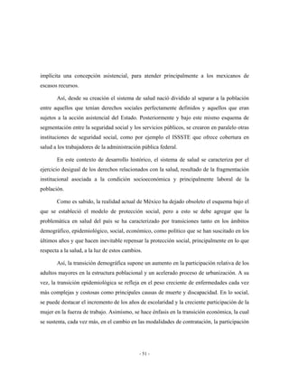 implícita una concepción asistencial, para atender principalmente a los mexicanos de
escasos recursos.

       Así, desde su creación el sistema de salud nació dividido al separar a la población
entre aquellos que tenían derechos sociales perfectamente definidos y aquellos que eran
sujetos a la acción asistencial del Estado. Posteriormente y bajo este mismo esquema de
segmentación entre la seguridad social y los servicios públicos, se crearon en paralelo otras
instituciones de seguridad social, como por ejemplo el ISSSTE que ofrece cobertura en
salud a los trabajadores de la administración pública federal.

       En este contexto de desarrollo histórico, el sistema de salud se caracteriza por el
ejercicio desigual de los derechos relacionados con la salud, resultado de la fragmentación
institucional asociada a la condición socioeconómica y principalmente laboral de la
población.

       Como es sabido, la realidad actual de México ha dejado obsoleto el esquema bajo el
que se estableció el modelo de protección social, pero a esto se debe agregar que la
problemática en salud del país se ha caracterizado por transiciones tanto en los ámbitos
demográfico, epidemiológico, social, económico, como político que se han suscitado en los
últimos años y que hacen inevitable repensar la protección social, principalmente en lo que
respecta a la salud, a la luz de estos cambios.

       Así, la transición demográfica supone un aumento en la participación relativa de los
adultos mayores en la estructura poblacional y un acelerado proceso de urbanización. A su
vez, la transición epidemiológica se refleja en el peso creciente de enfermedades cada vez
más complejas y costosas como principales causas de muerte y discapacidad. En lo social,
se puede destacar el incremento de los años de escolaridad y la creciente participación de la
mujer en la fuerza de trabajo. Asimismo, se hace énfasis en la transición económica, la cual
se sustenta, cada vez más, en el cambio en las modalidades de contratación, la participación




                                             - 51 -
 