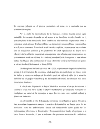del mercado informal en el proceso productivo, así como en la acelerada tasa de
urbanización del país.

       Por su parte, la trascendencia de la transición política muestra como signo
indudable, la creciente demanda por el acceso a los beneficios sociales basado en el
ejercicio pleno de la democracia. Estos cambios se han traducido en presiones sobre el
sistema de salud, algunas de ellas inéditas. Las transiciones epidemiológica y demográfica
se reflejan en una mayor demanda de servicios más complejos y costosos que los asociados
con las infecciones comunes y los problemas de salud reproductiva. El mayor nivel
educativo de la población ha generado una capacidad más refinada para interactuar con los
prestadores de servicios médicos. La creciente participación de la mujer en el mercado de
trabajo ha obligado a las instituciones de salud y bienestar social a incrementar sus apoyos
al núcleo familiar (Biblioteca de la Salud, 2006).

       En el Programa Nacional de Salud 2001-2006, se presenta un diagnóstico específico
acerca de la problemática del sistema de salud, que toma en cuenta tanto los riesgos como
los daños, y plantea un enfoque de la salud a partir de ciclos de vida, de la situación
particular de los grupos vulnerables y del desempeño del sistema de salud con base en su
estructura y funciones.

       A raíz de este diagnóstico se logran identificar tres retos a los que se enfrenta el
sistema de salud para llevar a cabo su objetivo fundamental que se resume en mejorar las
condiciones de salud de la población, a saber los tres retos son, equidad, calidad y
protección financiera.

       En este sentido, el reto de la equidad se vincula con el hecho de que en México se
han acumulado importantes rezagos y persisten desigualdades, así buena parte de los
mexicanos sufre los padecimientos típicos del subdesarrollo como puede ser las
enfermedades infecciosas, la desnutrición y los padecimientos ligados al embarazo y al
parto. Junto a lo anterior, el país se enfrenta a los problemas derivados del crecimiento


                                            - 52 -
 