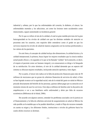 industrial y urbano, por lo que las enfermedades del corazón, la diabetes, el cáncer, las
enfermedades mentales y las adicciones, así como las lesiones tanto accidentales como
intencionales, siguen aumentando su incidencia general.

       Por lo que se refiere al reto de la calidad, el cual en gran medida proviene de la gran
heterogeneidad en los niveles de calidad con que las distintas unidades de atención se
presentan ante los usuarios, este requisito debe entenderse como el grado en que los
servicios mejoran los niveles de salud de manera congruente con las normas profesionales y
los valores de los pacientes.

       En este línea, el concepto de calidad incluye dos dimensiones, la calidad técnica y la
calidad interpersonal, la primera, busca lograr los mejores resultados que la ciencia médica
actual puede ofrecer, y la segunda es lo que se ha llamado “calidez” de la atención, es decir,
el respeto al paciente como ser humano integral y en consecuencia se dirige a la búsqueda
de su satisfacción. En estos términos, el reto de la calidad demanda que en aspecto del
sistema se ofrezcan mejores resultados, incluyendo atención oportuna y trato digno.

       Por su parte, el tercer reto radica en la falta de protección financiera para más de 50
millones de mexicanos que no gozan de cobertura financiera de servicios de salud, si bien
se han logrado avances en la seguridad social, más de la mitad del gasto en salud en México
procede directamente del bolsillo de las personas, quienes deben pagar por su atención en el
momento mismo de usar los servicios. Esto deja a millones de familias ante la disyuntiva de
empobrecerse o ver a sus familiares sufrir enfermedad y dolor por falta de recursos
económicos (Biblioteca de la Salud, 2006).

       De acuerdo con algunos autores, entender los problemas asociados con la justicia en
el financiamiento y la falta de cobertura universal de aseguramiento en salud en México ha
sido posible en la medida que se ha podido identificar y medir el flujo de recursos tomando
en cuenta su origen y los diferentes fondos, instituciones o niveles de gobierno hacia los
cuales dichos recursos se destinan.


                                             - 53 -
 