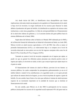 Así, desde inicios del 2001, se identificaron cinco desequilibrios que tienen
implicaciones relevantes desde una perspectiva de equidad en el financiamiento de la salud:
i) bajo nivel de inversión; ii) origen ineficiente de los recursos para financiar la salud,
debido al predominio del gasto de bolsillo; iii) distribución no equitativa de recursos entre
instituciones y entre áreas geográficas; iv) falta de corresponsabilidad en el financiamiento
de la salud entre órdenes de gobierno; y v) el creciente destino del gasto público hacia la
nómina (Biblioteca de la Salud, 2006).

       Según datos del Informe sobre la Salud en el Mundo 2005 elaborado por la OMS y
de la Dirección General de Información en Salud de la Secretaría de Salud, en el año 2002,
México invirtió en salud recursos equivalentes a 6.1% del PIB. Esta cifra es menor al
promedio latinoamericano (6.6%) y es relativamente baja si se compara con el nivel de
inversión observado en otros países con un nivel de ingresos semejante tales como los de
Brasil (7.9%), Costa Rica (9.3%) y Uruguay (10.0%).

       Teniendo en cuenta el nivel de inversión comparado con el ingreso per cápita, se
puede ver que en general los diferentes países presentan una relación positiva entre el
ingreso per cápita y la inversión en salud, es decir, que a mayor ingreso per cápita mayor es
el gasto en salud.

       El financiamiento del sistema de salud en México, proviene de tres fuentes: a)
recursos públicos, los cuales comprenden los presupuestos gubernamentales ya sea en el
ámbito federal o estatal; b) las contribuciones a la seguridad social; y c) el gasto privado
que realizan de manera directa los hogares, ya sea a través de primas de seguros o gasto de
bolsillo. En este sentido, hacer frente a los retos que enfrenta el sistema de salud mexicano
requiere de un incremento importante en la cantidad de recursos que se destinan al
financiamiento de la salud.

       En este sentido, para México en el año 2002 la participación de los recursos
públicos (incluyendo los recursos de la seguridad social) representó 45% del gasto total en


                                            - 54 -
 