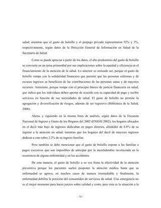 salud, mientras que el gasto de bolsillo y el prepago privado representaron 52% y 3%,
respectivamente, según datos de la Dirección General de Información en Salud de la
Secretaría de Salud.

         Como se puede apreciar a partir de los datos, el alto predominio del gasto de bolsillo
se convierte en un tema primordial por sus implicaciones sobre la equidad y eficiencia en el
financiamiento de la atención de la salud. Lo anterior se entiende así, porque el gasto de
bolsillo rompe con la solidaridad financiera que permite que las personas enfermas y de
escasos ingresos se beneficien de las contribuciones de las personas sanas y de mayores
recursos. Asimismo, porque rompe con el principio básico de justicia financiera en salud,
que indica que los individuos deben aportar de acuerdo con su capacidad de pago y recibir
servicios en función de sus necesidades de salud. El gasto de bolsillo no permite la
agregación y diversificación de riesgos, además de ser regresivo (Biblioteca de la Salud,
2006).

         Ahora, y siguiendo en la misma línea de análisis, según datos de la Encuesta
Nacional de Ingreso y Gasto de los Hogares del 2002 (ENIGH 2002), los hogares ubicados
en el decil más bajo de ingresos dedicaban en pagos directos, alrededor de 6.8% de su
ingreso a la atención en salud, mientras que los hogares del decil de mayores ingresos
dedican a este rubro 2.2% de su ingreso familiar.

         Pero también se debe mencionar que el gasto de bolsillo expone a las familias a
pagos excesivos que son imposibles de anticipar por la incertidumbre involucrada en la
ocurrencia de alguna enfermedad y en los accidentes.

         De esta manera, el gasto de bolsillo a su vez frena la efectividad de la atención
preventiva porque los pacientes suelen posponer la atención médica hasta que su
enfermedad se agrava, en muchos casos de manera irremediable y finalmente, la
enfermedad debilita la posición del consumidor de servicios de salud. Una emergencia no
es el mejor momento para hacer juicios sobre calidad y costo, pero esta es la situación a la


                                             - 55 -
 