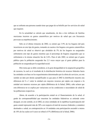 que se enfrenta una persona cuando tiene que pagar de su bolsillo por los servicios de salud
que requiere.

       En la actualidad se calcula que anualmente, de dos a tres millones de familias
mexicanas incurren en gastos catastróficos por motivos de salud que con frecuencia
provocan su empobrecimiento.

       Sólo en el último trimestre de 2002, se estimó que 3.9% de los hogares del país
incurrieron en este tipo de gastos, tomando en cuenta a los hogares con gastos catastróficos
por motivos de salud se observó que alrededor de 5% de los hogares no asegurados
enfrentaron este tipo de gastos mientras que el porcentaje de hogares asegurados que se
enfrentaron a la misma situación fue de 2.6%. Para el año 2002, se estimó que el gasto
público para la población asegurada fue 2.3 veces mayor que el gasto público para la
población no asegurada por la seguridad social.

       Otro tema que se debe considerar, es la gran desigualdad en la asignación geográfica
de recursos, la cual es el resultado de la distribución histórica de recursos federales hacia
las entidades con base en los requerimientos determinados por la oferta de servicios, en este
sentido un dato por demás ejemplificador es que para el 2002 la distribución muestra una
diferencia de 8 a 1 entre la entidad con mayores recursos per cápita con respecto a la
entidad con menores recursos per cápita (Biblioteca de la Salud, 2006), cabe aclarar que
esta diferencia no se explica por variaciones en las condiciones o necesidades de salud de
las poblaciones respectivas.

       Ahora, de acuerdo a la participación estatal en el financiamiento de la salud, el
grado de corresponsabilidad que muestran las entidades federativas se entiende como
desigual, en este sentido, en el 2002, en cinco entidades de la república la participación del
gasto estatal representó más de 30% con respecto al total de recursos (federales y estatales)
destinados a salud, en contraposición en 14 entidades esta participación ascendió a menos
de 10% de las cuales en 8 casos no rebasó el 5% (Biblioteca de la Salud, 2006).


                                            - 56 -
 