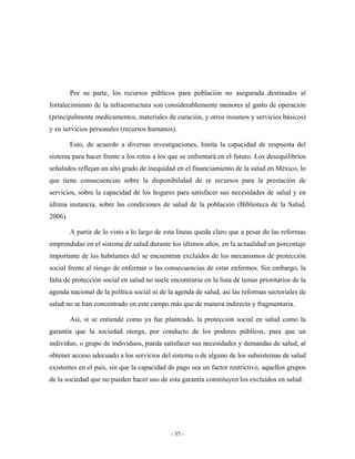 Por su parte, los recursos públicos para población no asegurada destinados al
fortalecimiento de la infraestructura son considerablemente menores al gasto de operación
(principalmente medicamentos, materiales de curación, y otros insumos y servicios básicos)
y en servicios personales (recursos humanos).

         Esto, de acuerdo a diversas investigaciones, limita la capacidad de respuesta del
sistema para hacer frente a los retos a los que se enfrentará en el futuro. Los desequilibrios
señalados reflejan un alto grado de inequidad en el financiamiento de la salud en México, lo
que tiene consecuencias sobre la disponibilidad de re recursos para la prestación de
servicios, sobre la capacidad de los hogares para satisfacer sus necesidades de salud y en
última instancia, sobre las condiciones de salud de la población (Biblioteca de la Salud,
2006).

         A partir de lo visto a lo largo de esta líneas queda claro que a pesar de las reformas
emprendidas en el sistema de salud durante los últimos años, en la actualidad un porcentaje
importante de los habitantes del se encuentran excluidos de los mecanismos de protección
social frente al riesgo de enfermar o las consecuencias de estar enfermos. Sin embargo, la
falta de protección social en salud no suele encontrarse en la lista de temas prioritarios de la
agenda nacional de la política social ni de la agenda de salud, así las reformas sectoriales de
salud no se han concentrado en este campo más que de manera indirecta y fragmentaria.

         Así, si se entiende como ya fue planteado, la protección social en salud como la
garantía que la sociedad otorga, por conducto de los poderes públicos, para que un
individuo, o grupo de individuos, pueda satisfacer sus necesidades y demandas de salud, al
obtener acceso adecuado a los servicios del sistema o de alguno de los subsistemas de salud
existentes en el país, sin que la capacidad de pago sea un factor restrictivo, aquellos grupos
de la sociedad que no pueden hacer uso de esta garantía constituyen los excluidos en salud.




                                             - 57 -
 