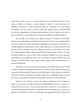 todo el ciclo de vida, lo que a su vez supone contar con un sistema de salud efectivo. Pero,
como es sabido, en ocasiones se puede proteger o mejorar la salud promedio de la
población atendiendo de manera desproporcionada las necesidades de ciertos grupos
privilegiados. Por esto, es que el sistema de salud, debe también asumir la responsabilidad
de reducir las desigualdades, mejorando preferentemente la salud de aquellos que están en
peores condiciones, lo que implica que el sistema de salud debe ser también equitativo.

       Por otro lado, y de acuerdo con los objetivos propios, los sistemas de salud deben
ofrecer un trato adecuado a los usuarios de los servicios de salud, lo que significa ofrecer
servicios de salud en un marco que respete la dignidad de las personas, su autonomía y la
confidencialidad de la información. Esto es válido tanto para los servicios curativos como
para los servicios ofrecidos a través de campañas preventivas o de promoción de la salud.
Así, el trato adecuado también supone la posibilidad de elegir al médico tratante o la clínica
de primer contacto en la que se desea recibir la atención, disponer de servicios generales
presentables en las unidades de salud, contar con tiempos de espera razonables para una
consulta o una intervención, y tener acceso a redes de apoyo social, sobre todo durante las
estancias hospitalarias.

       Por último, y como se mencionó anteriormente el otro objetivo básico de un sistema
de salud es garantizar la seguridad financiera de los usuarios, lo que implica la existencia de
esquemas de financiamiento de los servicios de salud justos, es decir esquemas en donde la
proporción del gasto en salud de los hogares respecto de su capacidad de pago sea igual
para todos, y que protejan a la población contra gastos excesivos por motivos de salud.

       Además de los anteriores, existen otros objetivos importantes de los sistemas de
salud, en este sentido se pueden mencionar la disponibilidad de insumos, el acceso y la
utilización de los servicios, y el uso eficiente de recursos, entre otros, a estos objetivos, se
les denomina instrumentales porque son deseables sólo en la medida en que contribuyen a
mejorar las condiciones de salud, el trato adecuado o la seguridad financiera, es decir, en la



                                              -4-
 