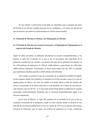 En este sentido, la protección social debe ser entendida como la garantía por parte
del Estado de un derecho exigible por parte de los ciudadanos, y no como una función de
tipo asistencial, que podría ser administrada con criterios discrecionales.


IV. Ubicación de Morelos en México y de Tlalnepantla en Morelos


4.1. El Estado de Morelos en el contexto mexicano y el Municipio de Tlalnepantla en el
   contexto del Estado de Morelos


Según los datos existentes, la población del planeta ha crecido considerablemente, y fue
durante el siglo XX el período en el que se dio el incremento más importante de la
población mundial. En este sentido, a comienzos del siglo XX la población del planeta era
de 1,500 millones de habitantes, en 1960 de 3,000 millones y para finales de 1999 había
6,000 millones habitantes. Actualmente, es decir, hasta finales del año 2007 se estimaba
que la población mundial ascendía a 6,605 millones de habitantes.

       Aún cuando en general la tasa de crecimiento de la población mundial ha bajado,
existen regiones donde éste fenómeno se mantiene en niveles elevados, como es el caso de
algunas partes de África y de Asia. En cambio en Europa, Japón y parte de América del
Norte, el crecimiento se ha hecho más lento o se ha detenido, en el marco de este proceso,
cabe destacar, que los EE.UU. es el único país desarrollado donde la población ha seguido
aumentado consecuentemente, fenómeno que se encuentra indisolublemente ligado a los
procesos migratorios.

       En el caso de México, el siglo XX también fue el momento en el que se dio un
acelerado crecimiento de la población, siendo los años setentas donde se alcanzó la tasa
más alta de crecimiento poblacional (3.3%). Es a partir de 1974 con la creación del Consejo
Nacional de Población, que se siguió una política de población en el país, cambiando


                                             - 58 -
 