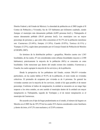 Distrito Federal y del Estado de México). La densidad de población en el 2005 (según el II
Conteo de Población y Vivienda), fue de 325 habitantes por kilómetro cuadrado, siendo
Jiutepec el municipio más densamente poblado (4,095 personas km2) y Tlalnepantla el
menos densamente poblado (50.43 personas km2). Los municipios con un mayor
porcentaje de personas y, que entre ellos concentran al 54.17% de la población morelense
son: Cuernavaca (21.64%), Jiutepec (11.24%), Cuautla (9.93%), Temixco (6.11%) y
Yautepec (5.23%), según datos presentados por el Consejo Estatal de Población de Morelos
(COESPO, 2007).

       En términos de la distribución político - geográfica, Morelos cuenta con 1,363
localidades, de las cuales, 87 son consideradas como urbanas (localidades mayores a 2,500
habitantes); prácticamente la mayoría de la población (86%) se concentra en estas
localidades. Cabe mencionar que dentro del estado existen dos ciudades, Cuernavaca y
Cuautla, las cuales agrupan la mayoría de los servicios y de la población.

       Desde la perspectiva de los pobladores del Estado, existen 386,419 viviendas
particulares, en las cuales habita el 95.5% de la población, el resto reside en viviendas
colectivas. El promedio de ocupantes por vivienda es de 4 personas. En general las
viviendas cuentan con la mayoría de los servicios, siendo el de agua potable el de menor
porcentaje. Conforme al índice de marginación, la entidad se encuentra en un rango bajo
respecto a los otros estados, en este sentido el municipio dentro de la entidad con mayor
marginación es Tlalnepantla, seguido de Totolapan y el de menor marginación es el
municipio de Cuernavaca.

       De acuerdo con el tipo de hogar predominante en el estado, el número de hogares en
Morelos en el 2005 fue de 397,379 de los cuales 91% fueron considerados como familiares
y dentro de éstos, el 67.2% eran nucleares y el 23.8% extensos.




                                            - 60 -
 