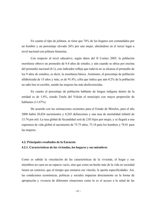 En cuanto el tipo de jefatura, se tiene que 74% de los hogares son comandados por
un hombre y un porcentaje elevado 26% por una mujer, ubicándose en el tercer lugar a
nivel nacional con jefatura femenina.

       Con respecto al nivel educativo, según datos del II Conteo 2005, la población
morelense obtuvo un promedio de 8.4 años de estudio, y aún cuando se ubica por encima
del promedio nacional (8.1), este indicador refleja que todavía no se alcanza el promedio de
los 9 años de estudios, es decir, la enseñanza básica. Asimismo, el porcentaje de población
alfabetizada de 15 años y más, es de 91.8%, cifra que indica que aún 8.2% de la población
no sabe leer ni escribir, siendo las mujeres las más desfavorecidas.

       En cuanto al porcentaje de población hablante de lengua indígena dentro de la
entidad es de 1.8%, siendo Tetela del Volcán el municipio con mayor proporción de
hablantes (11.67%).

       De acuerdo con las estimaciones existentes para el Estado de Morelos, para el año
2008 habrá 28,824 nacimientos y 8,265 defunciones y una tasa de mortalidad infantil de
13.74 por mil. La tasa global de fecundidad será de 2.03 hijos por mujer, y se llegará a una
esperanza de vida global al nacimiento de 75.75 años; 73.18 para los hombres y 78.81 para
las mujeres.


4.2. Principales resultados de la Encuesta
4.2.1. Características de las viviendas, los hogares y sus miembros


Como es sabido la vinculación de las características de la vivienda, el hogar y sus
miembros no caen en un espacio vacío, sino que como un hecho más de la vida en sociedad
tienen un contexto, que al tiempo que enmarca ese vínculo, le aporta especificidades. Así,
las condiciones económicas, políticas y sociales impactan directamente en la forma de
apropiación y vivencia de diferentes situaciones como lo es el acceso a la salud de las


                                            - 61 -
 