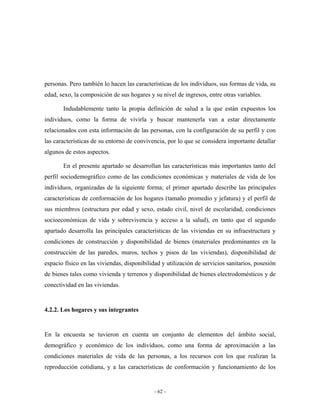 personas. Pero también lo hacen las características de los individuos, sus formas de vida, su
edad, sexo, la composición de sus hogares y su nivel de ingresos, entre otras variables.

       Indudablemente tanto la propia definición de salud a la que están expuestos los
individuos, como la forma de vivirla y buscar mantenerla van a estar directamente
relacionados con esta información de las personas, con la configuración de su perfil y con
las características de su entorno de convivencia, por lo que se considera importante detallar
algunos de estos aspectos.

       En el presente apartado se desarrollan las características más importantes tanto del
perfil sociodemográfico como de las condiciones económicas y materiales de vida de los
individuos, organizadas de la siguiente forma; el primer apartado describe las principales
características de conformación de los hogares (tamaño promedio y jefatura) y el perfil de
sus miembros (estructura por edad y sexo, estado civil, nivel de escolaridad, condiciones
socioeconómicas de vida y sobrevivencia y acceso a la salud), en tanto que el segundo
apartado desarrolla las principales características de las viviendas en su infraestructura y
condiciones de construcción y disponibilidad de bienes (materiales predominantes en la
construcción de las paredes, muros, techos y pisos de las viviendas), disponibilidad de
espacio físico en las viviendas, disponibilidad y utilización de servicios sanitarios, posesión
de bienes tales como vivienda y terrenos y disponibilidad de bienes electrodomésticos y de
conectividad en las viviendas.


4.2.2. Los hogares y sus integrantes


En la encuesta se tuvieron en cuenta un conjunto de elementos del ámbito social,
demográfico y económico de los individuos, como una forma de aproximación a las
condiciones materiales de vida de las personas, a los recursos con los que realizan la
reproducción cotidiana, y a las características de conformación y funcionamiento de los


                                             - 62 -
 