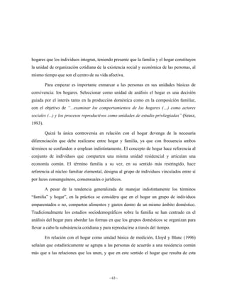 hogares que los individuos integran, teniendo presente que la familia y el hogar constituyen
la unidad de organización cotidiana de la existencia social y económica de las personas, al
mismo tiempo que son el centro de su vida afectiva.

         Para empezar es importante enmarcar a las personas en sus unidades básicas de
convivencia: los hogares. Seleccionar como unidad de análisis el hogar es una decisión
guiada por el interés tanto en la producción doméstica como en la composición familiar,
con el objetivo de “...examinar los comportamientos de los hogares (…) como actores
sociales (...) y los procesos reproductivos como unidades de estudio privilegiadas” (Szasz,
1993).

         Quizá la única controversia en relación con el hogar devenga de la necesaria
diferenciación que debe realizarse entre hogar y familia, ya que con frecuencia ambos
términos se confunden o emplean indistintamente. El concepto de hogar hace referencia al
conjunto de individuos que comparten una misma unidad residencial y articulan una
economía común. El término familia a su vez, en su sentido más restringido, hace
referencia al núcleo familiar elemental, designa al grupo de individuos vinculados entre sí
por lazos consanguíneos, consensuales o jurídicos.

         A pesar de la tendencia generalizada de manejar indistintamente los términos
“familia” y hogar”, en la práctica se considera que en el hogar un grupo de individuos
emparentados o no, comparten alimentos y gastos dentro de un mismo ámbito doméstico.
Tradicionalmente los estudios sociodemográficos sobre la familia se han centrado en el
análisis del hogar para abordar las formas en que los grupos domésticos se organizan para
llevar a cabo la subsistencia cotidiana y para reproducirse a través del tiempo.

         En relación con el hogar como unidad básica de medición, Lloyd y Blanc (1996)
señalan que estadísticamente se agrupa a las personas de acuerdo a una residencia común
más que a las relaciones que los unen, y que en este sentido el hogar que resulta de esta




                                             - 63 -
 