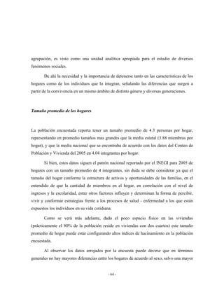 agrupación, es visto como una unidad analítica apropiada para el estudio de diversos
fenómenos sociales.

       De ahí la necesidad y la importancia de detenerse tanto en las características de los
hogares como de los individuos que lo integran, señalando las diferencias que surgen a
partir de la convivencia en un mismo ámbito de distinto género y diversas generaciones.



Tamaño promedio de los hogares



La población encuestada reporta tener un tamaño promedio de 4.3 personas por hogar,
representando en promedio tamaños mas grandes que la media estatal (3.88 miembros por
hogar), y que la media nacional que se encontraba de acuerdo con los datos del Conteo de
Población y Vivienda del 2005 en 4.04 integrantes por hogar.

       Si bien, estos datos siguen el patrón nacional reportado por el INEGI para 2005 de
hogares con un tamaño promedio de 4 integrantes, sin duda se debe considerar ya que el
tamaño del hogar conforma la estructura de activos y oportunidades de las familias, en el
entendido de que la cantidad de miembros en el hogar, en correlación con el nivel de
ingresos y la escolaridad, entre otros factores influyen y determinan la forma de percibir,
vivir y conformar estrategias frente a los procesos de salud - enfermedad a los que están
expuestos los individuos en su vida cotidiana.

       Como se verá más adelante, dado el poco espacio físico en las viviendas
(prácticamente el 80% de la población reside en viviendas con dos cuartos) este tamaño
promedio de hogar puede estar configurando altos índices de hacinamiento en la población
encuestada.

       Al observar los datos arrojados por la encuesta puede decirse que en términos
generales no hay mayores diferencias entre los hogares de acuerdo al sexo, salvo una mayor


                                           - 64 -
 