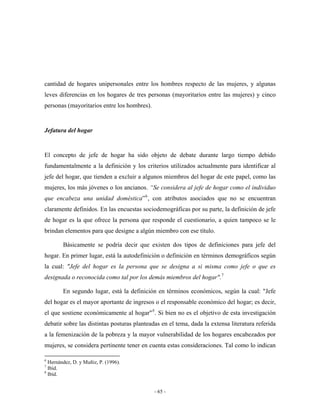 cantidad de hogares unipersonales entre los hombres respecto de las mujeres, y algunas
leves diferencias en los hogares de tres personas (mayoritarios entre las mujeres) y cinco
personas (mayoritarios entre los hombres).


Jefatura del hogar


El concepto de jefe de hogar ha sido objeto de debate durante largo tiempo debido
fundamentalmente a la definición y los criterios utilizados actualmente para identificar al
jefe del hogar, que tienden a excluir a algunos miembros del hogar de este papel, como las
mujeres, los más jóvenes o los ancianos. “Se considera al jefe de hogar como el individuo
que encabeza una unidad doméstica” 6 , con atributos asociados que no se encuentran
claramente definidos. En las encuestas sociodemográficas por su parte, la definición de jefe
de hogar es la que ofrece la persona que responde el cuestionario, a quien tampoco se le
brindan elementos para que designe a algún miembro con ese título.

        Básicamente se podría decir que existen dos tipos de definiciones para jefe del
hogar. En primer lugar, está la autodefinición o definición en términos demográficos según
la cual: "Jefe del hogar es la persona que se designa a si misma como jefe o que es
designada o reconocida como tal por los demás miembros del hogar". 7

        En segundo lugar, está la definición en términos económicos, según la cual: "Jefe
del hogar es el mayor aportante de ingresos o el responsable económico del hogar; es decir,
el que sostiene económicamente al hogar" 8 . Si bien no es el objetivo de esta investigación
debatir sobre las distintas posturas planteadas en el tema, dada la extensa literatura referida
a la femenización de la pobreza y la mayor vulnerabilidad de los hogares encabezados por
mujeres, se considera pertinente tener en cuenta estas consideraciones. Tal como lo indican

6
  Hernández, D. y Muñiz, P. (1996).
7
  Ibíd.
8
  Ibíd.


                                             - 65 -
 