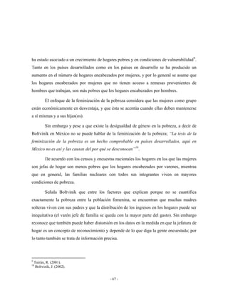 ha estado asociado a un crecimiento de hogares pobres y en condiciones de vulnerabilidad9 .
Tanto en los países desarrollados como en los países en desarrollo se ha producido un
aumento en el número de hogares encabezados por mujeres, y por lo general se asume que
los hogares encabezados por mujeres que no tienen acceso a remesas provenientes de
hombres que trabajan, son más pobres que los hogares encabezados por hombres.

           El enfoque de la feminización de la pobreza considera que las mujeres como grupo
están económicamente en desventaja, y que ésta se acentúa cuando ellas deben mantenerse
a sí mismas y a sus hijas(os).

           Sin embargo y pese a que existe la desigualdad de género en la pobreza, a decir de
Boltvinik en México no se puede hablar de la feminización de la pobreza; “La tesis de la
feminización de la pobreza es un hecho comprobable en países desarrollados, aquí en
México no es así y las causas del por qué se desconocen” 10 .

           De acuerdo con los censos y encuestas nacionales los hogares en los que las mujeres
son jefas de hogar son menos pobres que los hogares encabezados por varones, mientras
que en general, las familias nucleares con todos sus integrantes viven en mayores
condiciones de pobreza.

           Señala Boltvinik que entre los factores que explican porque no se cuantifica
exactamente la pobreza entre la población femenina, se encuentran que muchas madres
solteras viven con sus padres y que la distribución de los ingresos en los hogares puede ser
inequitativa (el varón jefe de familia se queda con la mayor parte del gasto). Sin embargo
reconoce que también puede haber distorsión en los datos en la medida en que la jefatura de
hogar es un concepto de reconocimiento y depende de lo que diga la gente encuestada; por
lo tanto también se trata de información precisa.



9
    Tuirán, R. (2001).
10
     Boltvinik, J. (2002).


                                              - 67 -
 