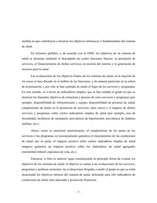 medida en que contribuyen a alcanzar los objetivos intrínsecos o fundamentales del sistema
de salud.

        En términos globales, y de acuerdo con la OMS, los objetivos de un sistema de
salud se alcanzan mediante el desempeño de cuatro funciones básicas: la prestación de
servicios, el financiamiento de dichos servicios, la rectoría del sistema y la generación de
recursos para la salud

        Las evaluaciones de los objetivos finales de los sistemas de salud, en la mayoría de
los casos se han ubicado en el ámbito de las funciones, y de manera particular en la esfera
de la prestación, y por esto se han centrado en medir el logro de los servicios y programas.
En este sentido, es a través de indicadores simples, que se han medido el grado en que se
alcanzan los llamados objetivos de estructura y proceso de estos servicios y programas (por
ejemplo, disponibilidad de infraestructura y equipo, disponibilidad de personal de salud,
cumplimiento de metas en la prestación de servicios, entre otros) y el impacto de dichos
servicios y programas sobre ciertos indicadores simples de salud (por ejemplo, tasa de
fecundidad, incidencia de sarampión, prevalencia de hipertensión, prevalencia de diabetes
mellitas, etc.).

        Ahora, como se mencionó anteriormente, el cumplimiento de las metas de los
servicios o los programas no necesariamente garantiza el mejoramiento de las condiciones
de salud, por su parte, el impacto positivo sobre ciertos indicadores simples de salud
tampoco garantiza un impacto positivo sobre los indicadores de salud agregados
(mortalidad infantil, esperanza de vida, etc.).

        Entonces, si bien lo anterior sigue constituyendo la principal forma de evaluar los
objetivos de los sistemas de salud, el objetivo es sumar a las evaluaciones de los servicios,
programas y políticas existentes, las evaluaciones dirigidas a medir el grado en que se están
alcanzando los objetivos últimos del sistema de salud, utilizando para ello indicadores de
condiciones de salud, trato adecuado y protección financiera.


                                              -5-
 