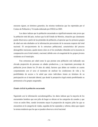 encuesta siguen, en términos generales, las mismas tendencias que las reportadas por el
Conteo de Población y Vivienda elaborado por INEGI en 2005.

       Los datos indican que la población encuestada es significativamente más joven que
la población total del país, incluso que la del Estado de Morelos, situación que claramente
puede observarse a partir de las pirámides de población, al apreciar que los primeros grupos
de edad son más abultados en la información proveniente de la encuesta respecto del total
nacional. El envejecimiento de la estructura poblacional, característica del proceso
demográfico mexicano, queda menos claro en el los resultados obtenidos en la encuesta en
comparación con el total estatal y nacional, debido esto a la magnitud de los grupos jóvenes
residentes en el municipio.

       Una estructura por edad como la que prestan esta población está indicando una
elevada proporción de personas en edades productivas, y un importante porcentaje de
población joven (hasta los 29 años de edad), factores que deben ser tenidos en cuenta
conjuntamente con el sexo al momento de analizar las condiciones de vida y las
posibilidades de acceso a la salud que estos individuos tienen en términos de su
participación en el mercado laboral, que desde la perspectiva legal estaría posibilitando su
pertenencia a los grupos asegurados.


Estado civil de la población encuestada


Siguiendo con la información sociodemográfica, los datos indican que la mayoría de los
encuestados hombres que son jefes de hogar se ubican en las categorías de casados y que
viven en unión libre, siendo levemente mayor la proporción de mujeres jefas las que se
encuentran en la categoría de viudas, seguidas de las separadas y solteras, datos que siguen
la misma tendencia que las que se pueden observar a nivel nacional.




                                           - 70 -
 