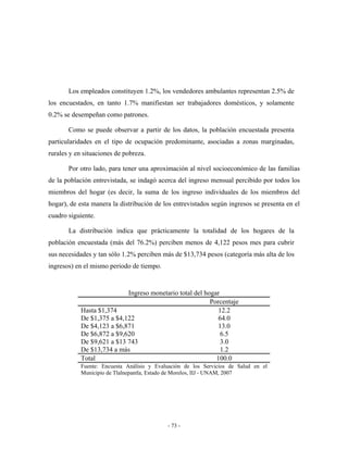 Los empleados constituyen 1.2%, los vendedores ambulantes representan 2.5% de
los encuestados, en tanto 1.7% manifiestan ser trabajadores domésticos, y solamente
0.2% se desempeñan como patrones.

       Como se puede observar a partir de los datos, la población encuestada presenta
particularidades en el tipo de ocupación predominante, asociadas a zonas marginadas,
rurales y en situaciones de pobreza.

       Por otro lado, para tener una aproximación al nivel socioeconómico de las familias
de la población entrevistada, se indagó acerca del ingreso mensual percibido por todos los
miembros del hogar (es decir, la suma de los ingreso individuales de los miembros del
hogar), de esta manera la distribución de los entrevistados según ingresos se presenta en el
cuadro siguiente.

       La distribución indica que prácticamente la totalidad de los hogares de la
población encuestada (más del 76.2%) perciben menos de 4,122 pesos mes para cubrir
sus necesidades y tan sólo 1.2% perciben más de $13,734 pesos (categoría más alta de los
ingresos) en el mismo periodo de tiempo.


                            Ingreso monetario total del hogar
                                                          Porcentaje
            Hasta $1,374                                     12.2
            De $1,375 a $4,122                               64.0
            De $4,123 a $6,871                               13.0
            De $6,872 a $9,620                                6.5
            De $9,621 a $13 743                               3.0
            De $13,734 a más                                  1.2
            Total                                           100.0
            Fuente: Encuesta Análisis y Evaluación de los Servicios de Salud en el
            Municipio de Tlalnepantla, Estado de Morelos, IIJ - UNAM, 2007




                                            - 73 -
 