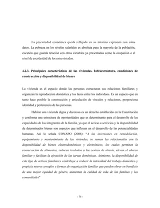 La precariedad económica queda reflejada en su máxima expresión con estos
datos. La pobreza en los niveles salariales es absoluta para la mayoría de la población,
cuestión que guarda relación con otras variables ya presentadas como la ocupación o el
nivel de escolaridad de los entrevistados.


4.2.3. Principales características de las viviendas. Infraestructura, condiciones de
construcción y disponibilidad de bienes


La vivienda es el espacio donde las personas estructuran sus relaciones familiares y
organizan la reproducción doméstica y los lazos entre los individuos. Es un espacio que en
tanto hace posible la construcción y articulación de vínculos y relaciones, proporciona
identidad y pertenencia de las personas.

       Habitar una vivienda digna y decorosa es un derecho establecido en la Constitución
y conforma una estructura de oportunidades que es determinante para el desarrollo de las
capacidades de los integrantes de la familia, ya que el acceso a servicios y la disponibilidad
de determinados bienes son aspectos que influyen en el desarrollo de las potencialidades
humanas. Así lo señala CONAPO (2006): “A las inversiones en remodelación,
equipamiento y mantenimiento de las viviendas, se suman las relacionadas con la
disponibilidad de bienes electrodomésticos y electrónicos, los cuales permiten la
conservación de alimentos, reducen traslados a los centros de abasto, elevan el ahorro
familiar y facilitan la ejecución de las tareas domésticas. Asimismo, la disponibilidad de
este tipo de activos familiares contribuye a reducir la intensidad del trabajo doméstico y
propicia nuevos arreglos y formas de organización familiar que pueden obrar en beneficio
de una mayor equidad de género, aumentan la calidad de vida de las familias y las
comunidades”




                                             - 74 -
 