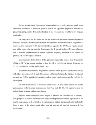En este sentido, es de fundamental importancia conocer cuáles son esas condiciones
materiales de vida de la población, para lo cual en las siguientes páginas se detallan los
principales componentes de la infraestructura de las viviendas que constituyen los hogares
analizados.

       La mayoría de las viviendas en las que residen las personas encuestadas poseen
tabiques, ladrillos o blockes como material predominante de construcción de las paredes y
muros. Así lo indicaron 76.3% de los individuos, seguidos del 17.4% que reportó contar
con adobe como principal material de construcción de sus viviendas, 0.7% que señalaron
que el material preponderante en muros y paredes es paja y similares, 0.5% lámina de
plástico y 5.1% otro tipo de material.

       Los materiales de los techos de las personas encuestadas son de losa de concreto
sólida en 52.1%, de lámina metálica o fibra de vidrio en 5.6%, de lámina de cartón en
12.1% y de tabique, ladrillo o tabicón en 3.8%.

       El cemento es el material mayormente utilizado en los pisos de las viviendas de los
individuos encuestados; 7 de cada 10 personas así lo manifestaron. La tierra es el material
presente en 23.3%, seguido del mosaico, madera u otro recubrimiento similar en 2.6% de
los hogares.

       La amplia mayoría de la población entrevistada (76.2%) señaló contar con cuarto
para cocinar en la vivienda, mientras que casi 9 de cada 10 (88.1%) reportaron que no
utiliza el cuarto donde cocinan para dormir.

       Algunas anotaciones particulares surgen al observar los resultados de la encuesta.
Por ejemplo la existencia de una relación directamente proporcional entre la posesión de un
cuarto para cocinar en la vivienda y la escolaridad: a medida que aumenta uno también lo
hace la otra. Y lo mismo puede observarse de acuerdo al nivel de ingresos de los
encuestados.




                                               - 75 -
 