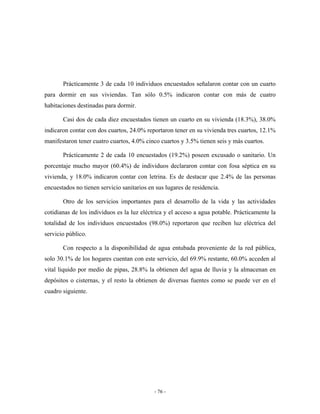 Prácticamente 3 de cada 10 individuos encuestados señalaron contar con un cuarto
para dormir en sus viviendas. Tan sólo 0.5% indicaron contar con más de cuatro
habitaciones destinadas para dormir.

       Casi dos de cada diez encuestados tienen un cuarto en su vivienda (18.3%), 38.0%
indicaron contar con dos cuartos, 24.0% reportaron tener en su vivienda tres cuartos, 12.1%
manifestaron tener cuatro cuartos, 4.0% cinco cuartos y 3.5% tienen seis y más cuartos.

       Prácticamente 2 de cada 10 encuestados (19.2%) poseen excusado o sanitario. Un
porcentaje mucho mayor (60.4%) de individuos declararon contar con fosa séptica en su
vivienda, y 18.0% indicaron contar con letrina. Es de destacar que 2.4% de las personas
encuestados no tienen servicio sanitarios en sus lugares de residencia.

       Otro de los servicios importantes para el desarrollo de la vida y las actividades
cotidianas de los individuos es la luz eléctrica y el acceso a agua potable. Prácticamente la
totalidad de los individuos encuestados (98.0%) reportaron que reciben luz eléctrica del
servicio público.

       Con respecto a la disponibilidad de agua entubada proveniente de la red pública,
solo 30.1% de los hogares cuentan con este servicio, del 69.9% restante, 60.0% acceden al
vital liquido por medio de pipas, 28.8% la obtienen del agua de lluvia y la almacenan en
depósitos o cisternas, y el resto la obtienen de diversas fuentes como se puede ver en el
cuadro siguiente.




                                            - 76 -
 