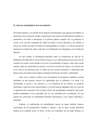 II. Aspectos metodológicos de la investigación


De manera general, y en función de los aspectos metodológicos que guiaron este trabajo, se
puede decir que el presente estudio es pertinente como insumo de información cualitativa y
cuantitativa con miras a determinar si la política pública cumplió con: a) garantizar el
acceso a los servicios integrados de salud; b) ofrecer un trato adecuado y de calidad; c)
elevar los niveles de salud; d) reducir las desigualdades en salud y, e) ofrecer protección
financiera en materia de salud, todo ello en el Municipio de Tlanepantla, en el Estado de
Morelos.

       En este sentido, la información particular sobre las condiciones de vida de los
pobladores del Municipio y de las formas en que se vive, diferenciada esta por una serie de
variables de control, como pueden ser el sexo, la escolaridad, el ingreso, entre otras, puede
orientar sobre los mecanismos de acceso y uso de los servicios de salud, y los efectos que
en la vida de las personas tiene el contar con los recursos (humanos y materiales) más
básicos para una sobrevivencia digna en términos del proceso de salud - enfermedad.

       Junto con lo anterior, incluir en la investigación la perspectiva cualitativa resulta
pertinente ya que permite conocer los significados que se atribuyen a la salud, a la
enfermedad, al acceso a los servicios y a la utilización de los mismos en términos
particulares y partir de casos seleccionados, y ya no de manera agregada como en el caso de
la aplicación de la encuesta. Esto se logra a través de metodologías cualitativas que hacen
posible profundizar en los contenidos que les son atribuidos por la población, de esta
manera las entrevistas en profundidad permiten aproximarse a este campo específico y
particular.

       Además, la combinación de metodologías, ponen en juego distintos factores
contextuales de las percepciones, actitudes y valores; y por lo tanto, revelan diferentes
facetas de la realidad social. Es decir, si bien, los resultados son de orden distinto, se


                                            -6-
 