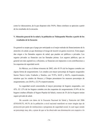como la videocasetera, de la que disponen sólo 39.0%. Datos similares se aprecian a partir
de los resultados de la encuesta.


V. Situación general de la salud y la población en Tlalnepantla Morelos a partir de los
   resultados de la Encuesta


En general se acepta que el pago por anticipado es el mejor método de financiamiento de la
atención a la salud, ya que disminuye el riesgo de incurrir en gastos excesivos. Estos pagos
dan origen a los llamados seguros de salud, que pueden ser públicos o privados. Los
seguros privados se financian con las llamadas primas. Los seguros públicos, que en
general son más equitativos y eficientes, se financian con impuestos o con contribuciones a
los esquemas de seguridad social.

       En México, en el último trimestre de 2002, sólo 45.3% de los hogares contaba con
alguna forma de aseguramiento. Los estados con mayor porcentaje de hogares asegurados
fueron Nuevo León, Coahuila y Sinaloa, con 75.9%, 66.85 y 66.6%, respectivamente,
mientras que los estados de Oaxaca y Chiapas presentaron los menores porcentajes de
aseguramiento, con 20.8% y 22.3% respectivamente.

       La seguridad social concentraba el mayor porcentaje de hogares asegurados, con
43%. El 1.5% de los hogares contaba con dos esquemas de aseguramiento; 0.34% de los
hogares estaban afiliados al Seguro Popular de Salud y menos de 2% de los hogares tenían
seguro privado de salud.

       De acuerdo con datos de la Encuesta Nacional de Salud y Nutrición del 2006
(ENSANUT), 48.5% de la población a nivel nacional manifestó no tener ningún tipo de
protección por parte de instituciones o programas de seguridad social, lo cual sigue siendo
un porcentaje muy alto, a pesar de que se ha observado una disminución con respecto a lo




                                           - 78 -
 