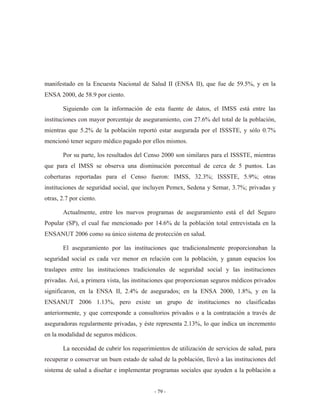manifestado en la Encuesta Nacional de Salud II (ENSA II), que fue de 59.5%, y en la
ENSA 2000, de 58.9 por ciento.

       Siguiendo con la información de esta fuente de datos, el IMSS está entre las
instituciones con mayor porcentaje de aseguramiento, con 27.6% del total de la población,
mientras que 5.2% de la población reportó estar asegurada por el ISSSTE, y sólo 0.7%
mencionó tener seguro médico pagado por ellos mismos.

       Por su parte, los resultados del Censo 2000 son similares para el ISSSTE, mientras
que para el IMSS se observa una disminución porcentual de cerca de 5 puntos. Las
coberturas reportadas para el Censo fueron: IMSS, 32.3%; ISSSTE, 5.9%; otras
instituciones de seguridad social, que incluyen Pemex, Sedena y Semar, 3.7%; privadas y
otras, 2.7 por ciento.

       Actualmente, entre los nuevos programas de aseguramiento está el del Seguro
Popular (SP), el cual fue mencionado por 14.6% de la población total entrevistada en la
ENSANUT 2006 como su único sistema de protección en salud.

       El aseguramiento por las instituciones que tradicionalmente proporcionaban la
seguridad social es cada vez menor en relación con la población, y ganan espacios los
traslapes entre las instituciones tradicionales de seguridad social y las instituciones
privadas. Así, a primera vista, las instituciones que proporcionan seguros médicos privados
significaron, en la ENSA II, 2.4% de asegurados; en la ENSA 2000, 1.8%, y en la
ENSANUT 2006 1.13%, pero existe un grupo de instituciones no clasificadas
anteriormente, y que corresponde a consultorios privados o a la contratación a través de
aseguradoras regularmente privadas, y éste representa 2.13%, lo que indica un incremento
en la modalidad de seguros médicos.

       La necesidad de cubrir los requerimientos de utilización de servicios de salud, para
recuperar o conservar un buen estado de salud de la población, llevó a las instituciones del
sistema de salud a diseñar e implementar programas sociales que ayuden a la población a


                                           - 79 -
 